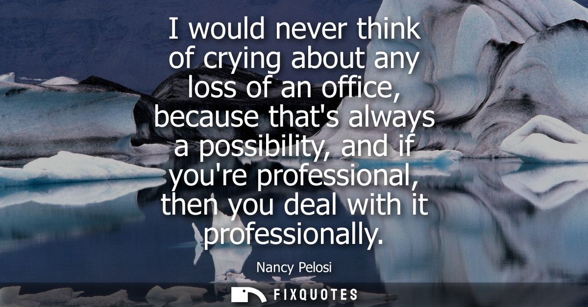 I would never think of crying about any loss of an office, because thats always a possibility, and if youre professional
