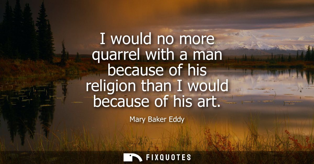 I would no more quarrel with a man because of his religion than I would because of his art