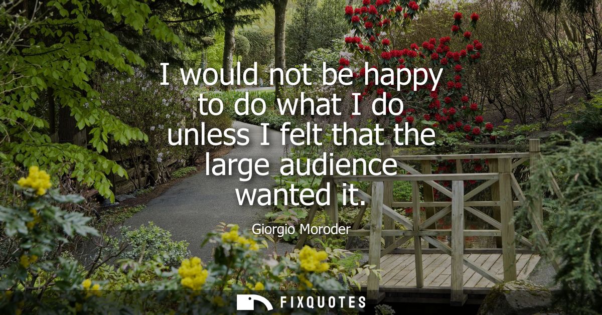 I would not be happy to do what I do unless I felt that the large audience wanted it