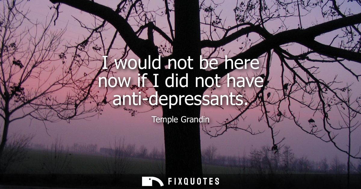 I would not be here now if I did not have anti-depressants