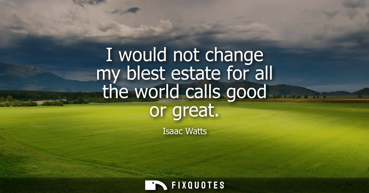 I would not change my blest estate for all the world calls good or great