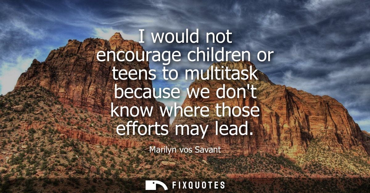 I would not encourage children or teens to multitask because we dont know where those efforts may lead