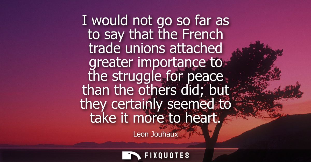 I would not go so far as to say that the French trade unions attached greater importance to the struggle for peace than 