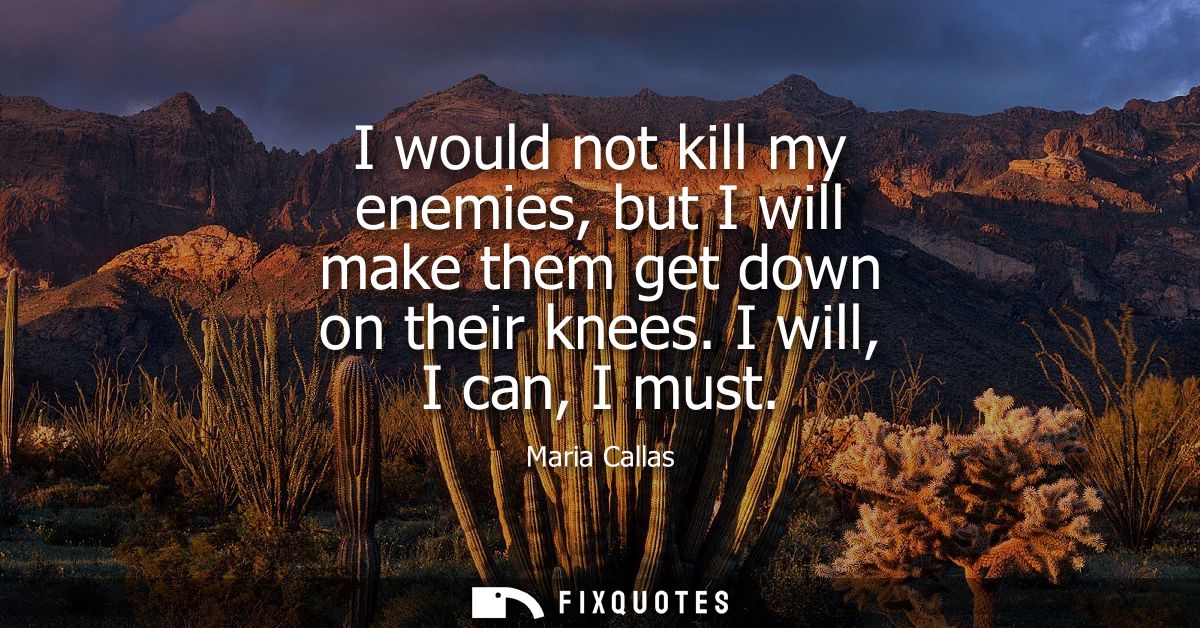 I would not kill my enemies, but I will make them get down on their knees. I will, I can, I must
