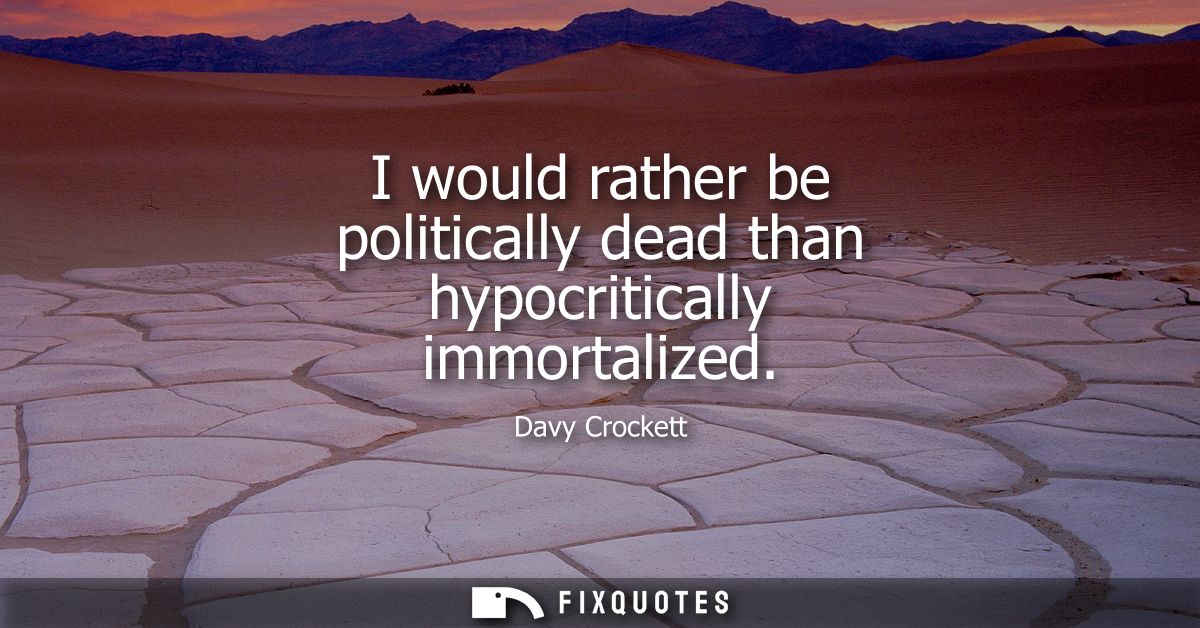 I would rather be politically dead than hypocritically immortalized