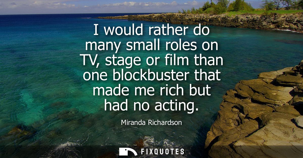 I would rather do many small roles on TV, stage or film than one blockbuster that made me rich but had no acting