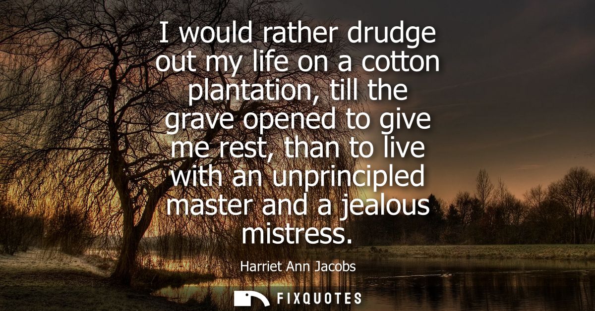I would rather drudge out my life on a cotton plantation, till the grave opened to give me rest, than to live with an un