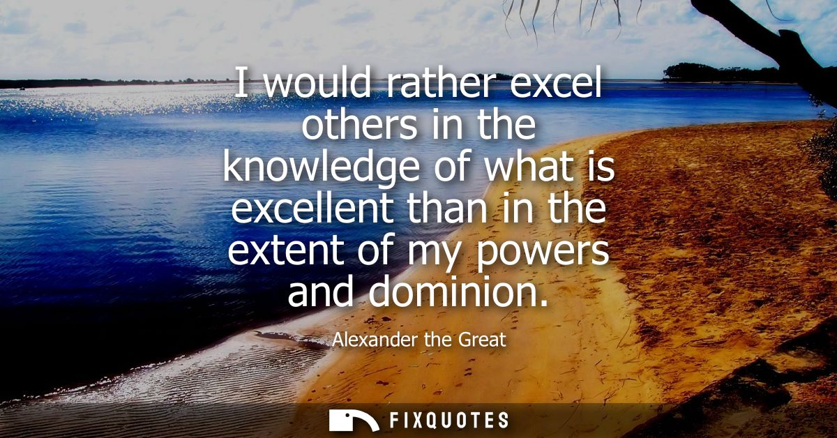 I would rather excel others in the knowledge of what is excellent than in the extent of my powers and dominion