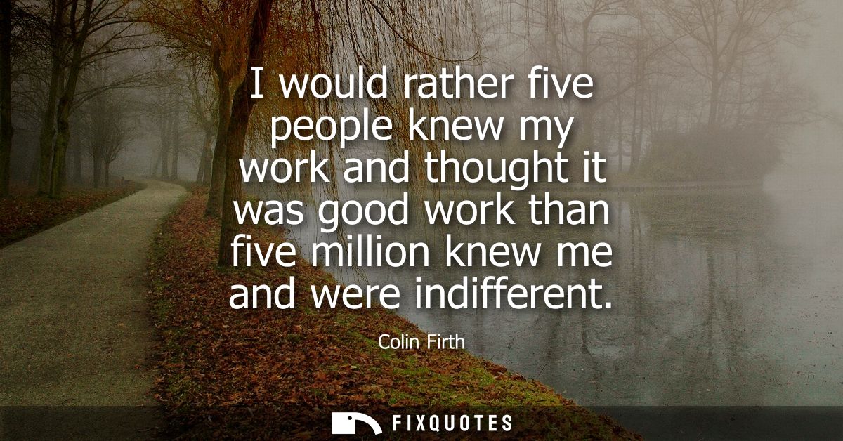 I would rather five people knew my work and thought it was good work than five million knew me and were indifferent
