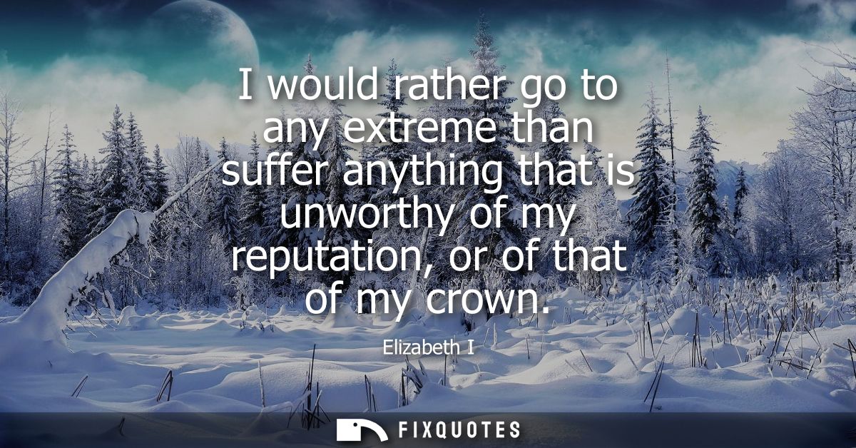 I would rather go to any extreme than suffer anything that is unworthy of my reputation, or of that of my crown