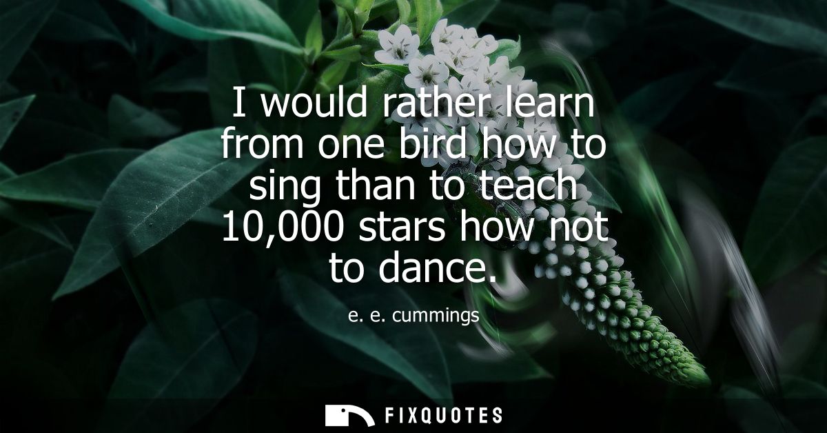 I would rather learn from one bird how to sing than to teach 10,000 stars how not to dance