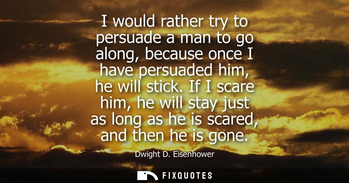 I would rather try to persuade a man to go along, because once I have persuaded him, he will stick. If I scare him, he w