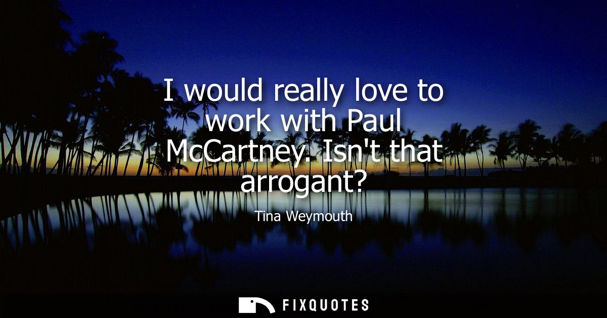 I would really love to work with Paul McCartney. Isnt that arrogant?