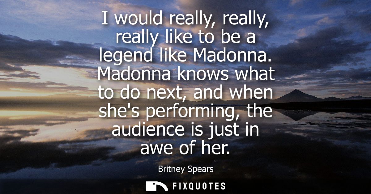 I would really, really, really like to be a legend like Madonna. Madonna knows what to do next, and when shes performing