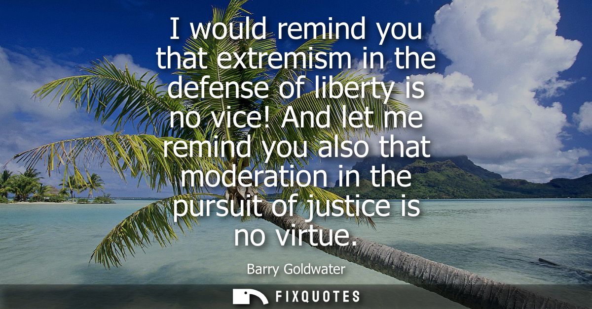 I would remind you that extremism in the defense of liberty is no vice! And let me remind you also that moderation in th