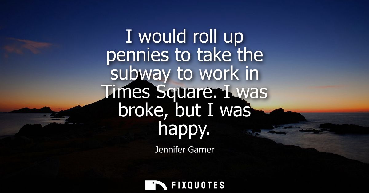 I would roll up pennies to take the subway to work in Times Square. I was broke, but I was happy