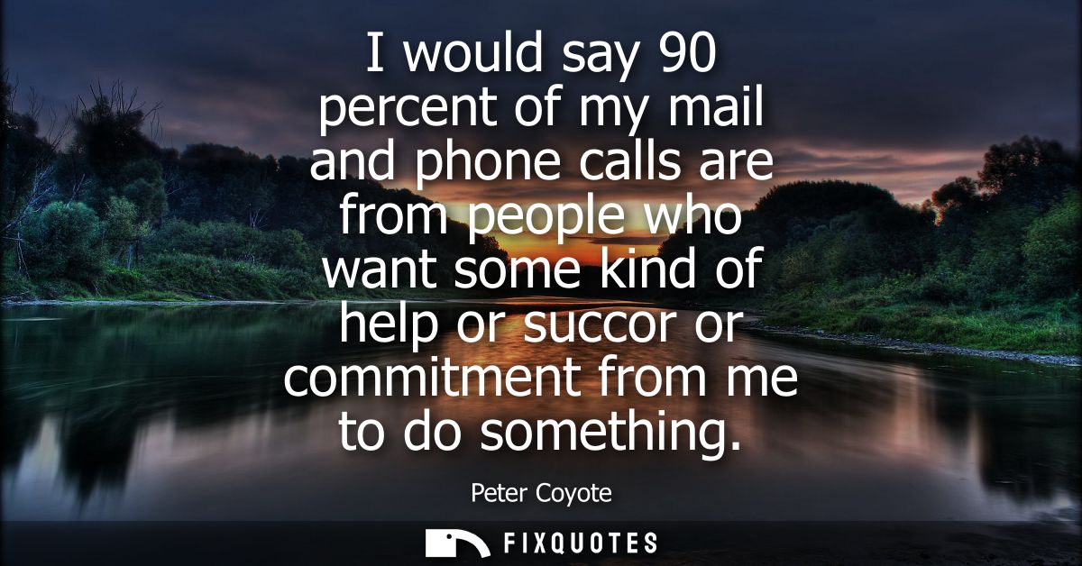 I would say 90 percent of my mail and phone calls are from people who want some kind of help or succor or commitment fro