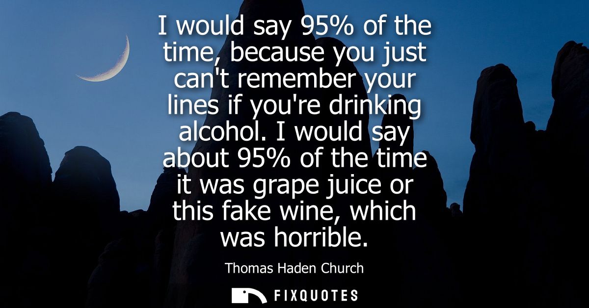 I would say 95% of the time, because you just cant remember your lines if youre drinking alcohol. I would say about 95% 