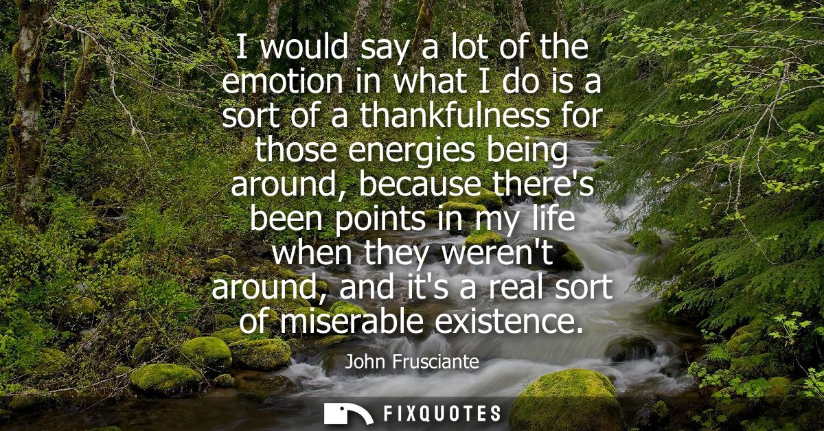 I would say a lot of the emotion in what I do is a sort of a thankfulness for those energies being around, because there