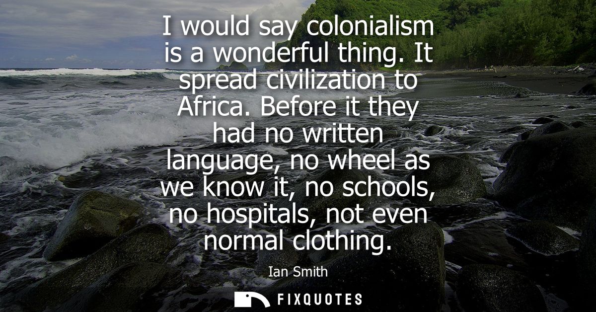 I would say colonialism is a wonderful thing. It spread civilization to Africa. Before it they had no written language, 