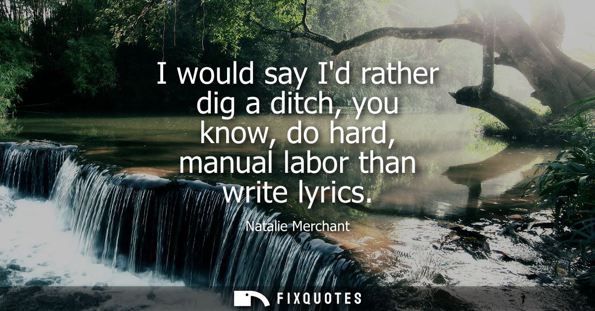 I would say Id rather dig a ditch, you know, do hard, manual labor than write lyrics