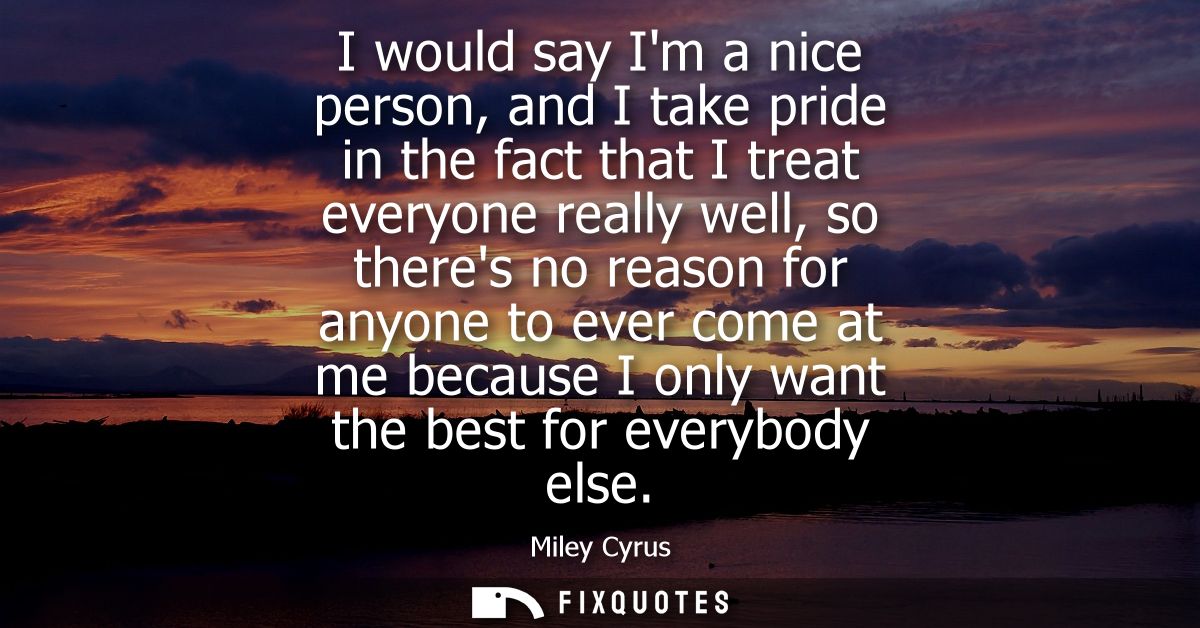 I would say Im a nice person, and I take pride in the fact that I treat everyone really well, so theres no reason for an