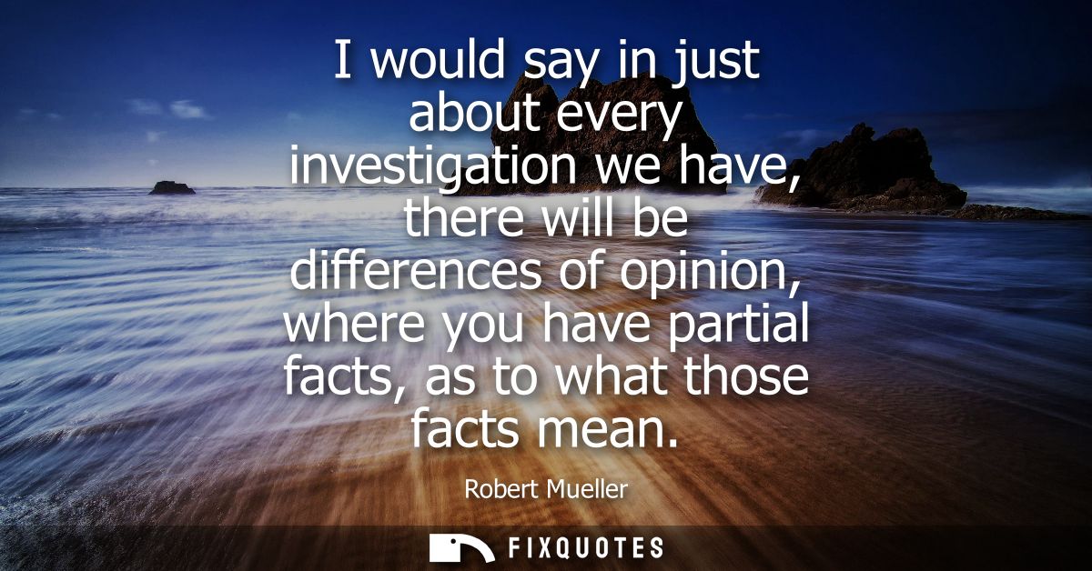I would say in just about every investigation we have, there will be differences of opinion, where you have partial fact