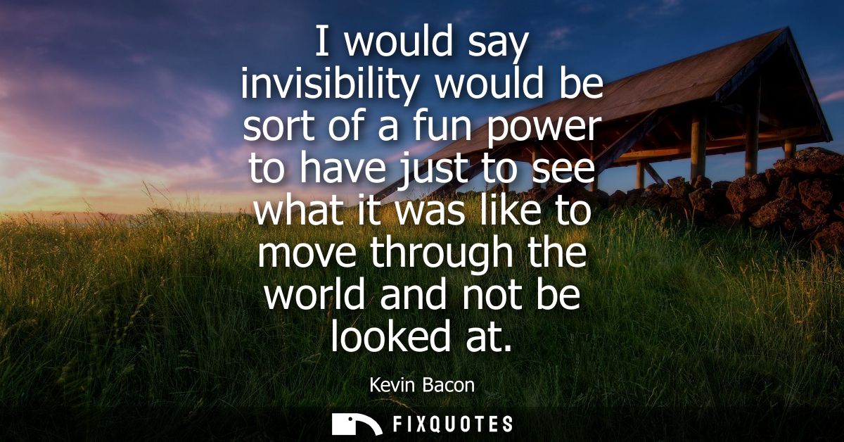 I would say invisibility would be sort of a fun power to have just to see what it was like to move through the world and