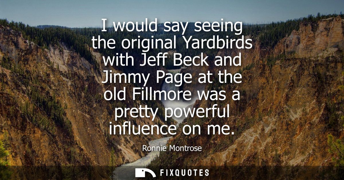 I would say seeing the original Yardbirds with Jeff Beck and Jimmy Page at the old Fillmore was a pretty powerful influe