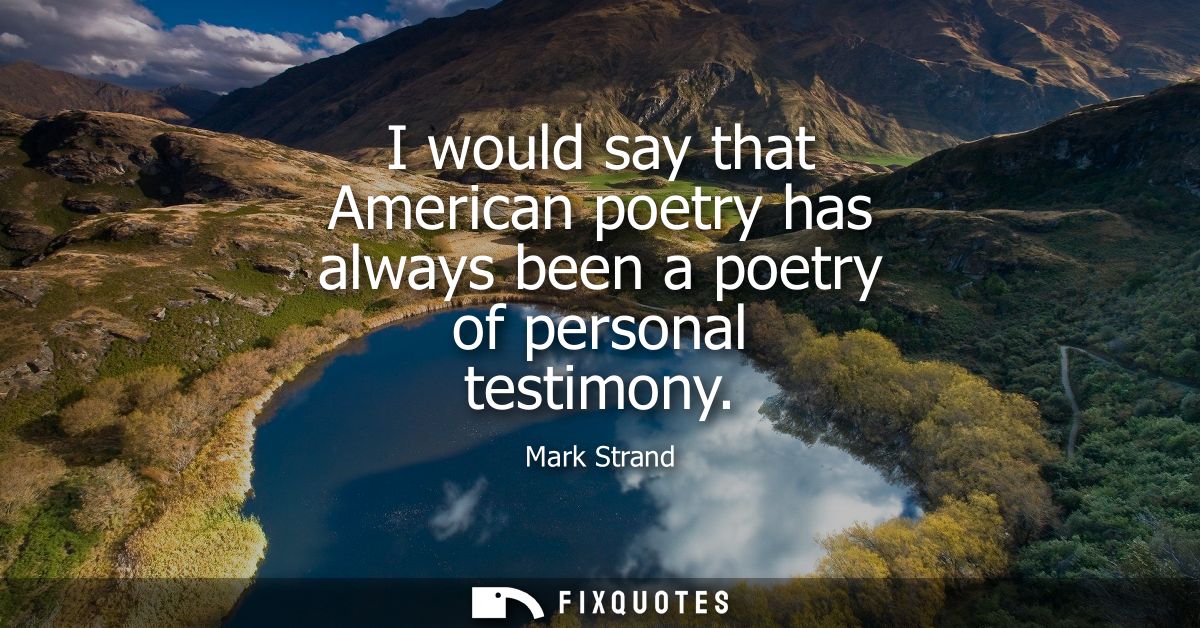 I would say that American poetry has always been a poetry of personal testimony
