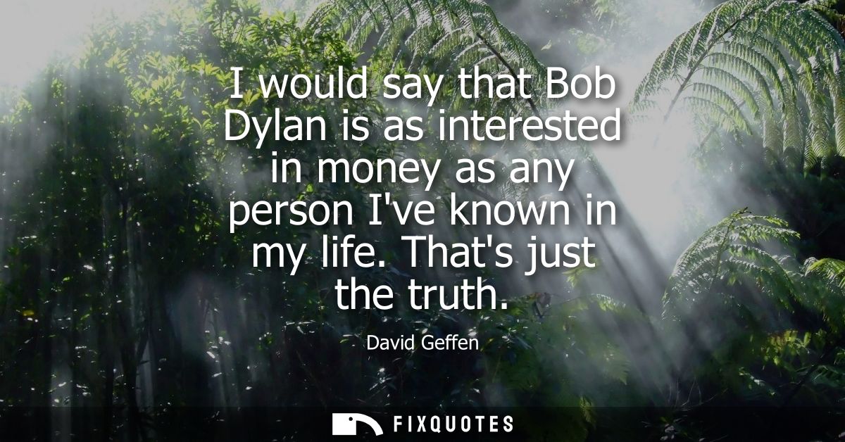 I would say that Bob Dylan is as interested in money as any person Ive known in my life. Thats just the truth