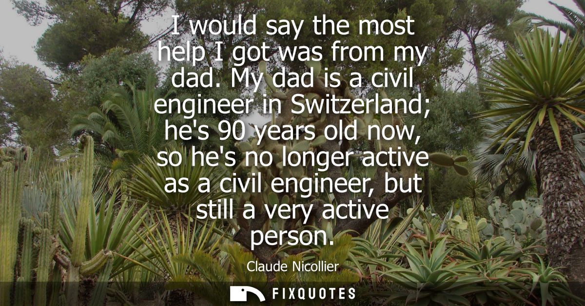 I would say the most help I got was from my dad. My dad is a civil engineer in Switzerland hes 90 years old now, so hes 