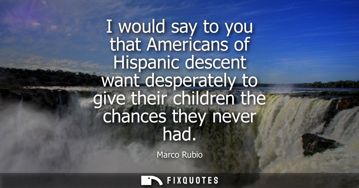 I would say to you that Americans of Hispanic descent want desperately to give their children the chances they never had