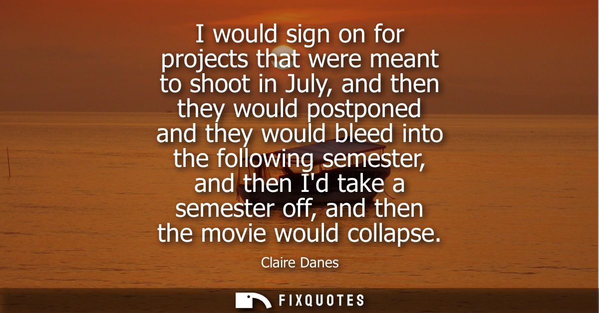 I would sign on for projects that were meant to shoot in July, and then they would postponed and they would bleed into t