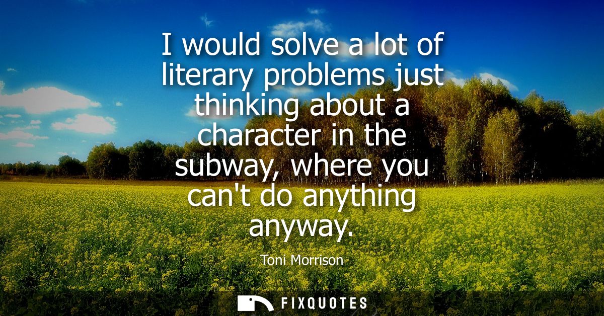 I would solve a lot of literary problems just thinking about a character in the subway, where you cant do anything anywa