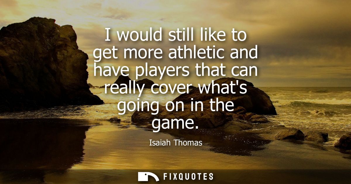 I would still like to get more athletic and have players that can really cover whats going on in the game