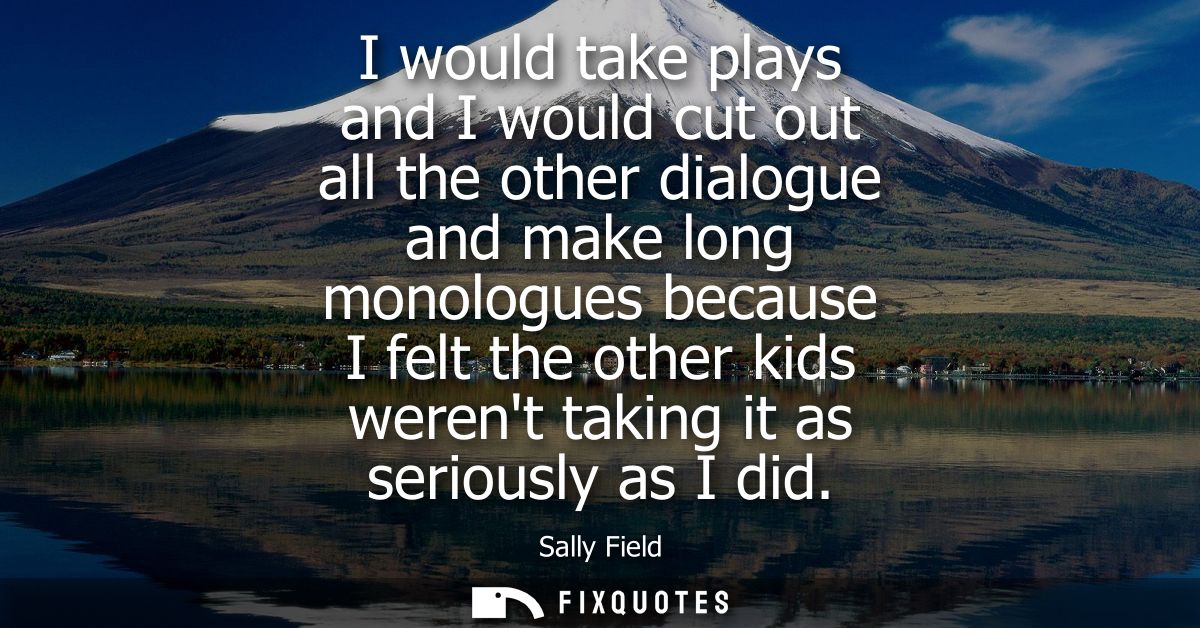 I would take plays and I would cut out all the other dialogue and make long monologues because I felt the other kids wer