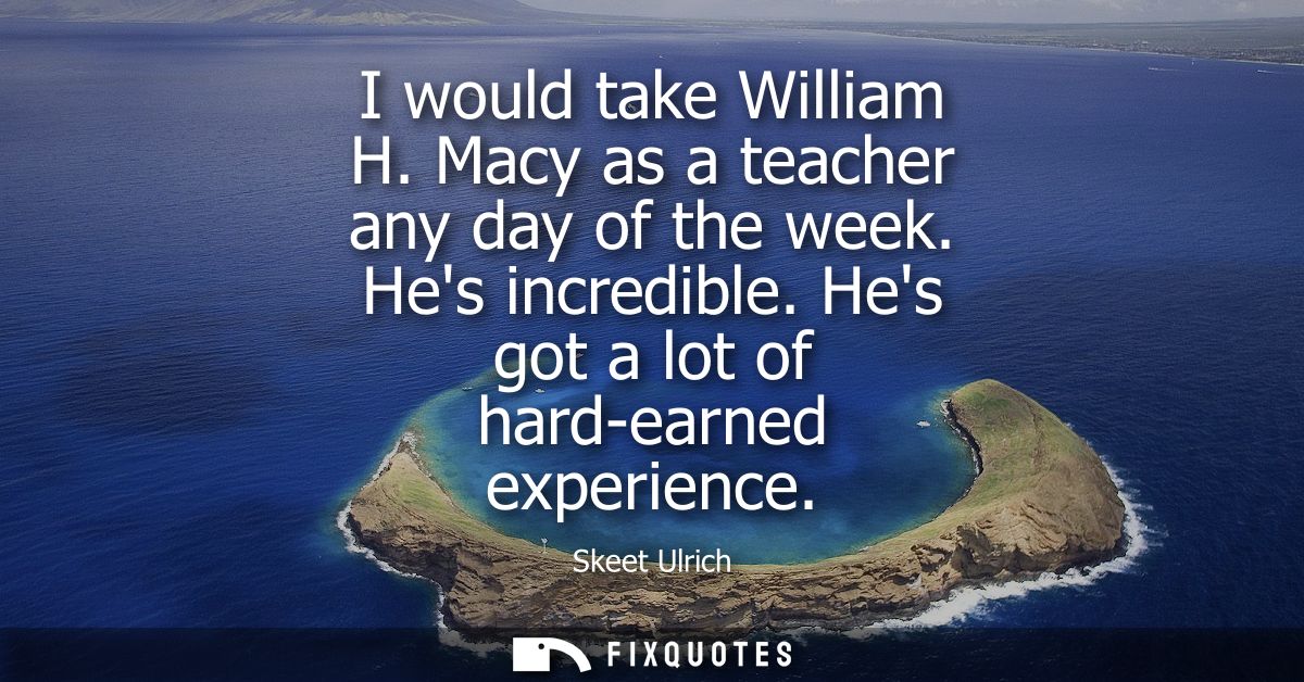 I would take William H. Macy as a teacher any day of the week. Hes incredible. Hes got a lot of hard-earned experience