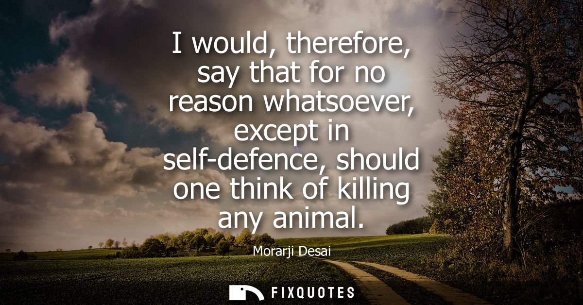 I would, therefore, say that for no reason whatsoever, except in self-defence, should one think of killing any animal