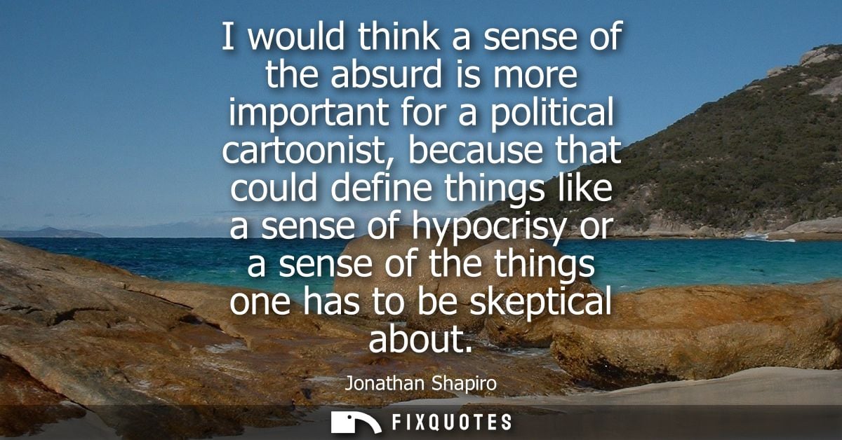 I would think a sense of the absurd is more important for a political cartoonist, because that could define things like 