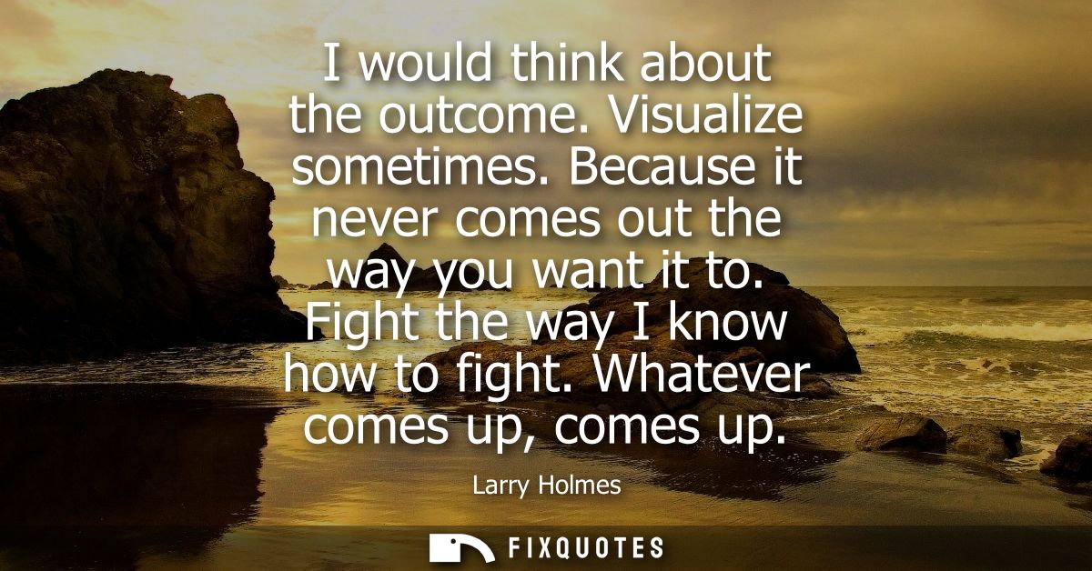 I would think about the outcome. Visualize sometimes. Because it never comes out the way you want it to. Fight the way I