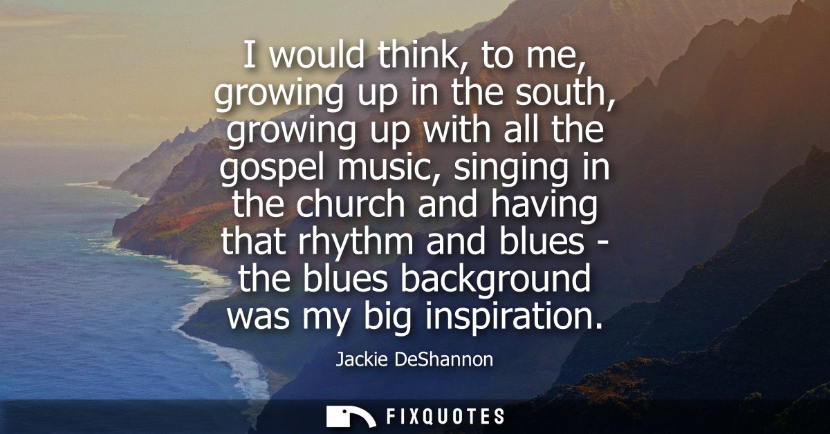 I would think, to me, growing up in the south, growing up with all the gospel music, singing in the church and having th