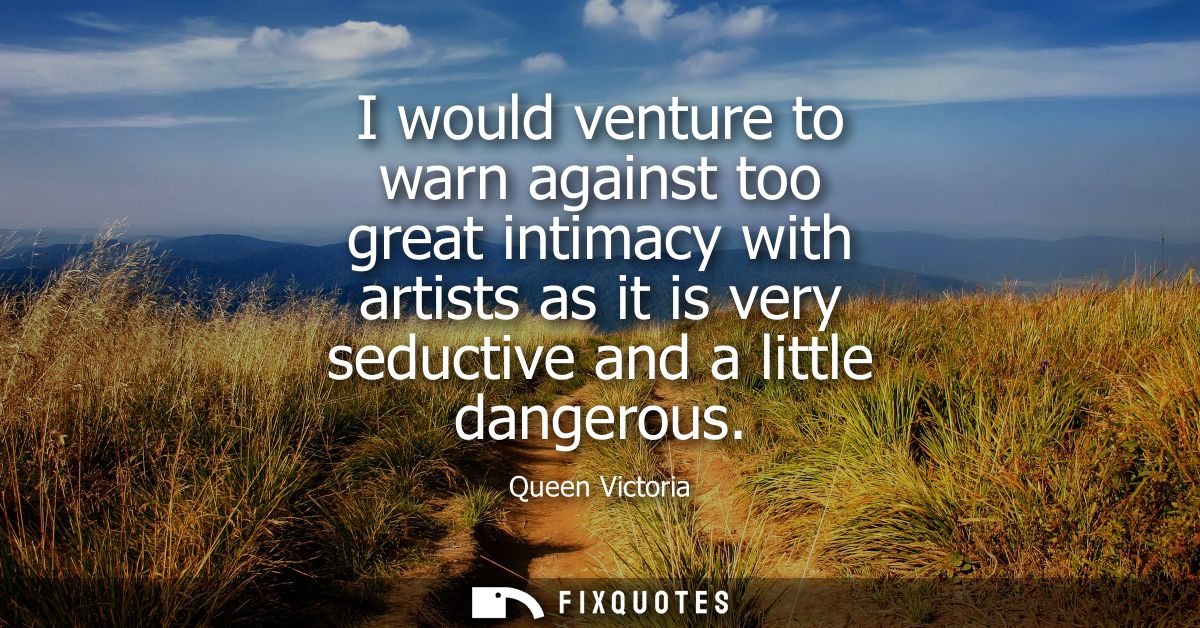 I would venture to warn against too great intimacy with artists as it is very seductive and a little dangerous