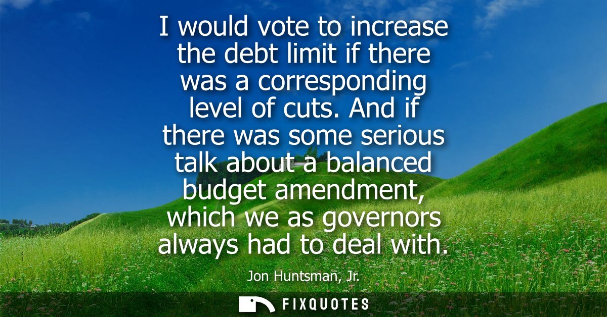 I would vote to increase the debt limit if there was a corresponding level of cuts. And if there was some serious talk a