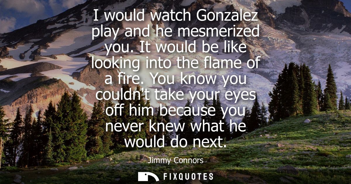 I would watch Gonzalez play and he mesmerized you. It would be like looking into the flame of a fire.