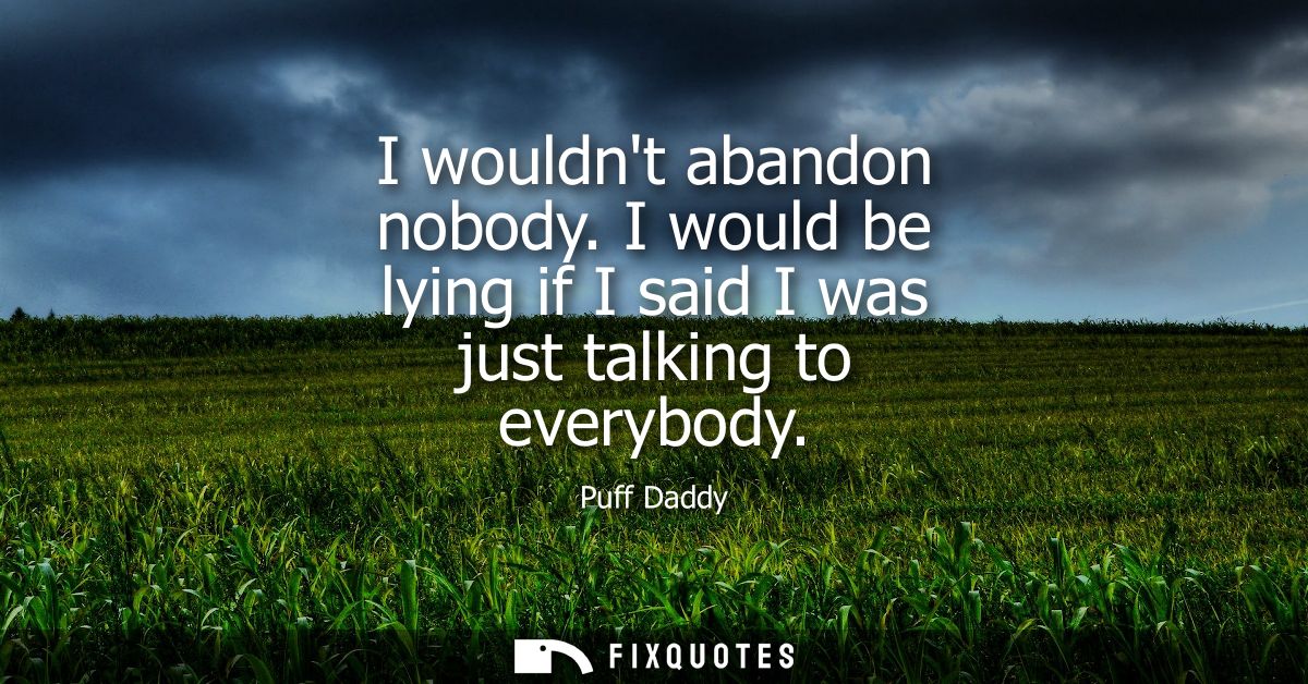 I wouldnt abandon nobody. I would be lying if I said I was just talking to everybody