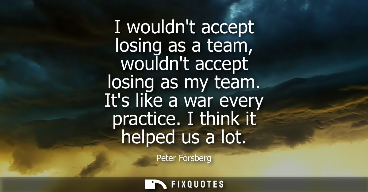 I wouldnt accept losing as a team, wouldnt accept losing as my team. Its like a war every practice. I think it helped us