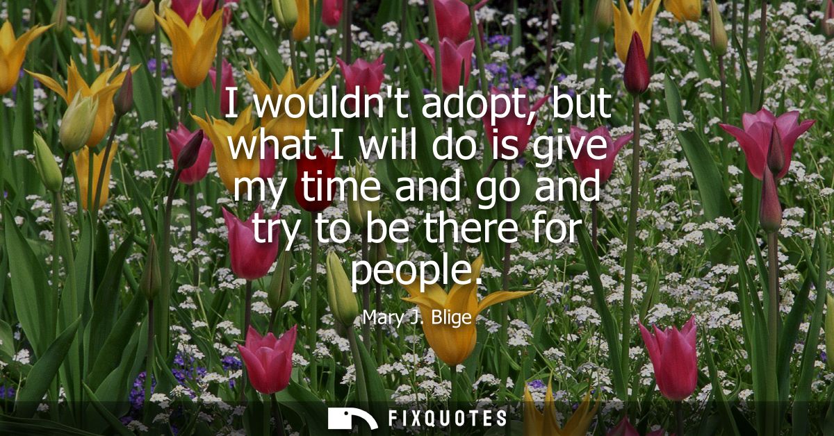 I wouldnt adopt, but what I will do is give my time and go and try to be there for people - Mary J. Blige