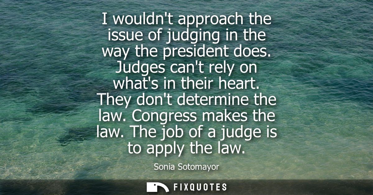 I wouldnt approach the issue of judging in the way the president does. Judges cant rely on whats in their heart. They do