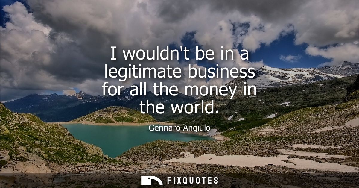 I wouldnt be in a legitimate business for all the money in the world